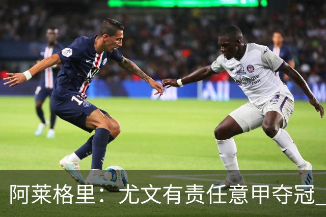 阿莱格里：尤文有责任意甲夺冠 还要争欧冠冠军
